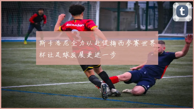 斯卡洛尼全力以赴促梅西参赛世界杯让足球发展更进一步