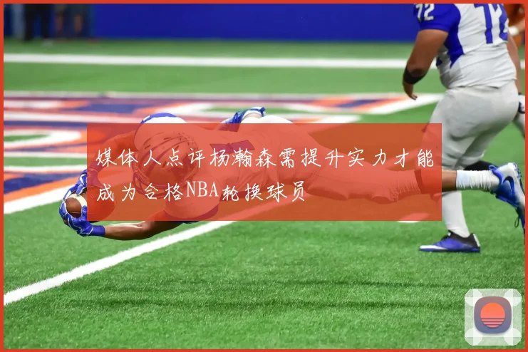 媒体人点评杨瀚森需提升实力才能成为合格NBA轮换球员