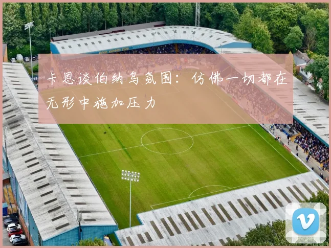 卡恩谈伯纳乌氛围：仿佛一切都在无形中施加压力
