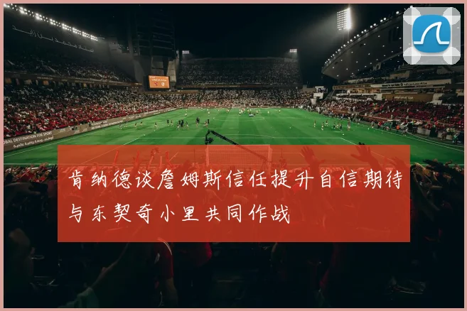 肯纳德谈詹姆斯信任提升自信期待与东契奇小里共同作战