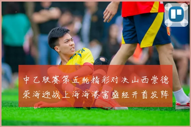 中乙联赛第五轮精彩对决山西崇德荣海迎战上海海港富盛经开首发阵容揭晓