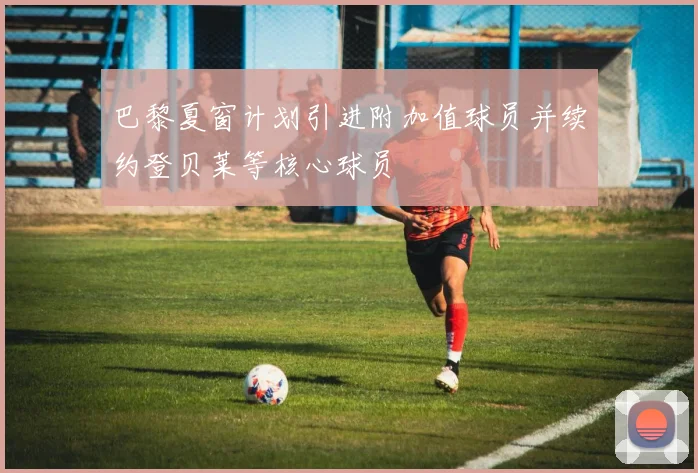 巴黎夏窗计划引进附加值球员并续约登贝莱等核心球员