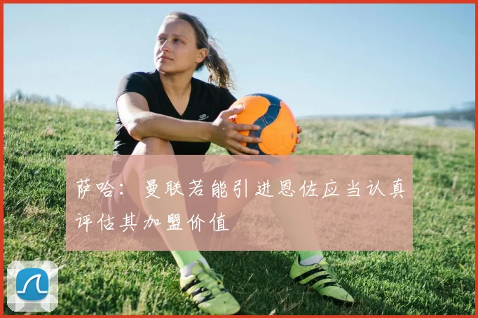 萨哈：曼联若能引进恩佐应当认真评估其加盟价值