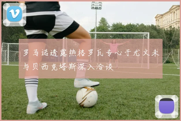 罗马诺透露热格罗瓦专心于尤文未与贝西克塔斯深入洽谈
