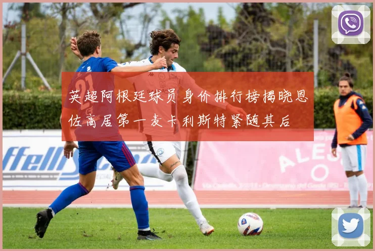 英超阿根廷球员身价排行榜揭晓恩佐高居第一麦卡利斯特紧随其后
