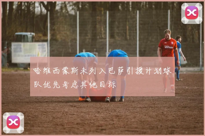 哈维西蒙斯未列入巴萨引援计划球队优先考虑其他目标