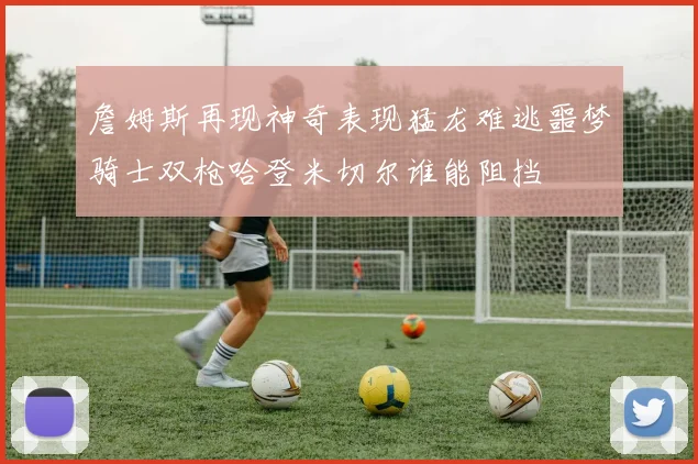 詹姆斯再现神奇表现猛龙难逃噩梦骑士双枪哈登米切尔谁能阻挡