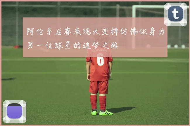 阿伦季后赛表现大变样仿佛化身为另一位球员的追梦之路