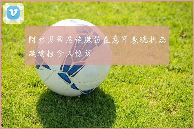 阿尔贝蒂尼谈魔笛在意甲表现状态延续性令人惊讶