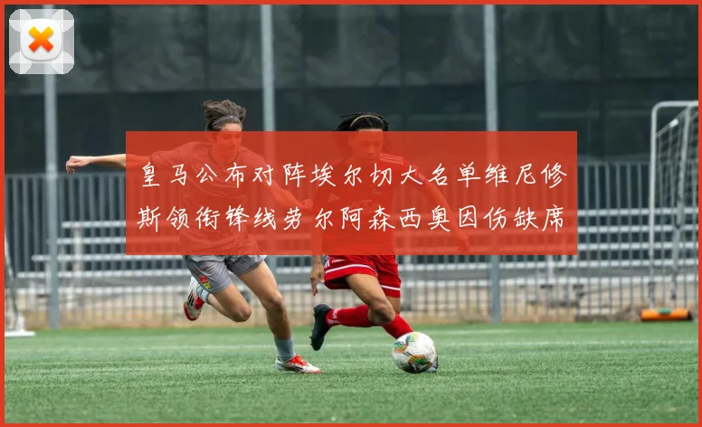 皇马公布对阵埃尔切大名单维尼修斯领衔锋线劳尔阿森西奥因伤缺席