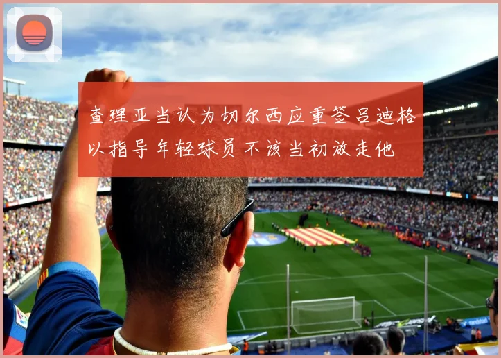 查理亚当认为切尔西应重签吕迪格以指导年轻球员不该当初放走他
